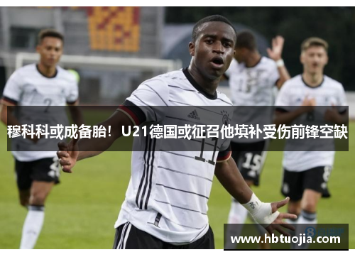穆科科或成备胎！U21德国或征召他填补受伤前锋空缺